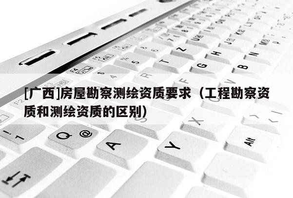 [广西]房屋勘察测绘资质要求（工程勘察资质和测绘资质的区别）