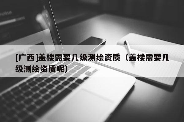 [广西]盖楼需要几级测绘资质（盖楼需要几级测绘资质呢）