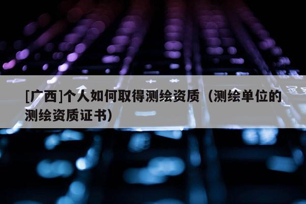 [广西]个人如何取得测绘资质（测绘单位的测绘资质证书）