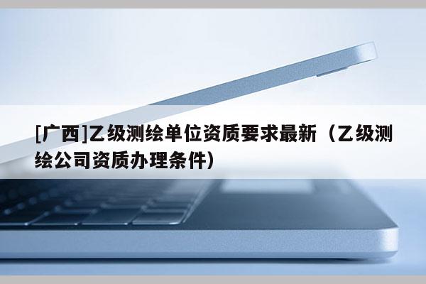 [广西]乙级测绘单位资质要求最新（乙级测绘公司资质办理条件）