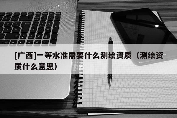 [广西]一等水准需要什么测绘资质（测绘资质什么意思）