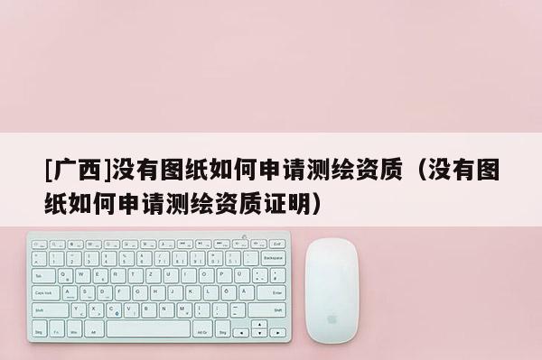 [广西]没有图纸如何申请测绘资质（没有图纸如何申请测绘资质证明）