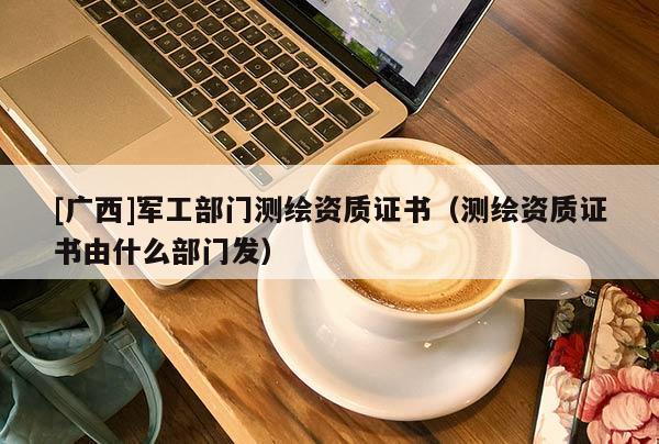 [广西]军工部门测绘资质证书（测绘资质证书由什么部门发）