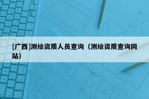 [广西]测绘资质人员查询（测绘资质查询网站）