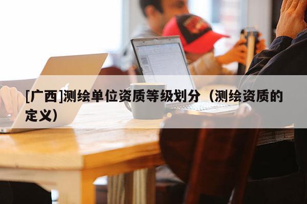 [广西]测绘单位资质等级划分（测绘资质的定义）