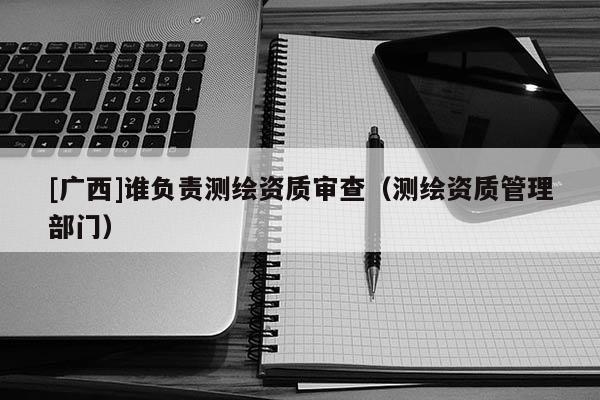 [广西]谁负责测绘资质审查（测绘资质管理部门）