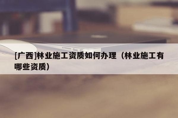 [广西]林业施工资质如何办理（林业施工有哪些资质）