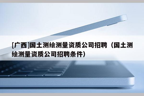 [广西]国土测绘测量资质公司招聘（国土测绘测量资质公司招聘条件）