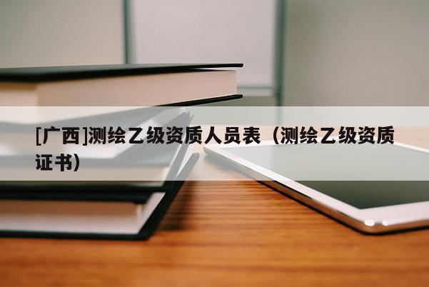 [广西]测绘乙级资质人员表（测绘乙级资质证书）