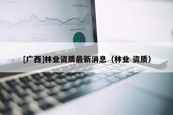 [广西]林业资质最新消息（林业 资质）