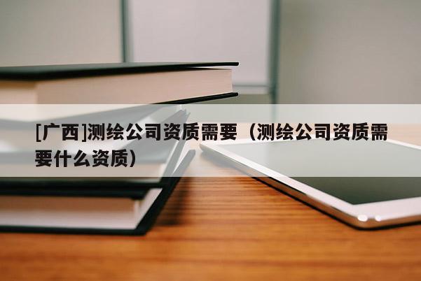 [广西]测绘公司资质需要（测绘公司资质需要什么资质）