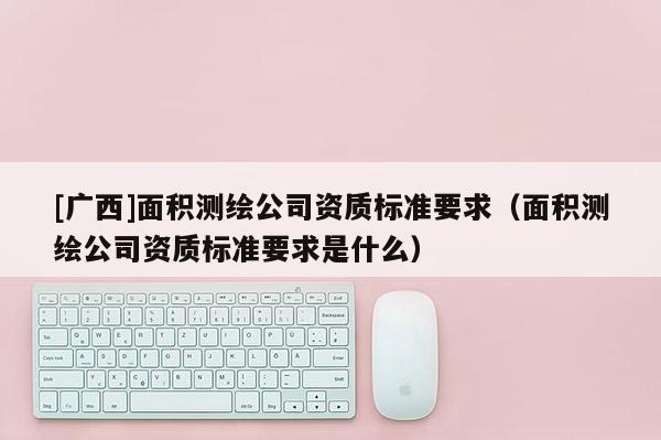 [广西]面积测绘公司资质标准要求（面积测绘公司资质标准要求是什么）