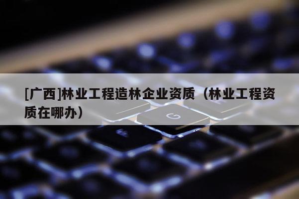 [广西]林业工程造林企业资质（林业工程资质在哪办）