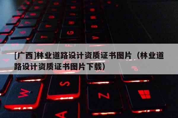 [广西]林业道路设计资质证书图片（林业道路设计资质证书图片下载）