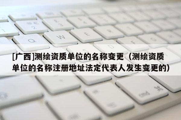 [广西]测绘资质单位的名称变更（测绘资质单位的名称注册地址法定代表人发生变更的）