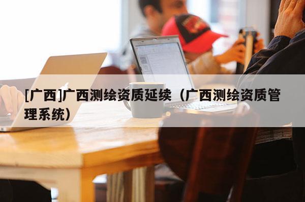 [广西]广西测绘资质延续（广西测绘资质管理系统）