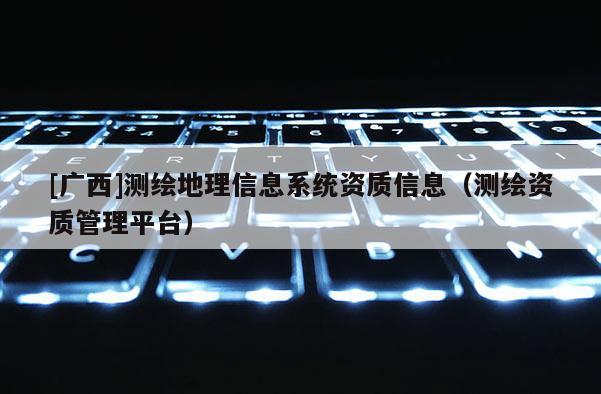 [广西]测绘地理信息系统资质信息（测绘资质管理平台）