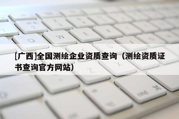 [广西]全国测绘企业资质查询（测绘资质证书查询官方网站）