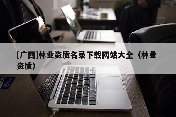 [广西]林业资质名录下载网站大全（林业 资质）