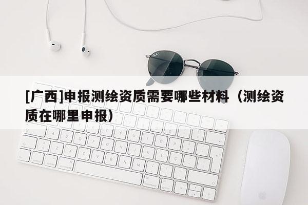 [广西]申报测绘资质需要哪些材料（测绘资质在哪里申报）