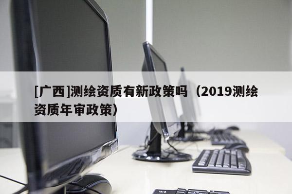 [广西]测绘资质有新政策吗（2019测绘资质年审政策）