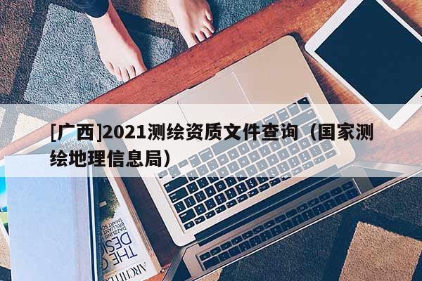 [广西]2021测绘资质文件查询（国家测绘地理信息局）