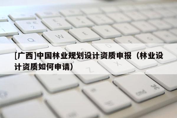 [广西]中国林业规划设计资质申报（林业设计资质如何申请）