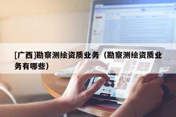 [广西]勘察测绘资质业务（勘察测绘资质业务有哪些）