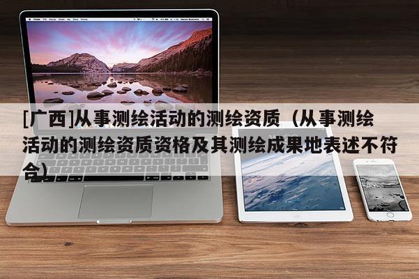 [广西]从事测绘活动的测绘资质（从事测绘活动的测绘资质资格及其测绘成果地表述不符合）