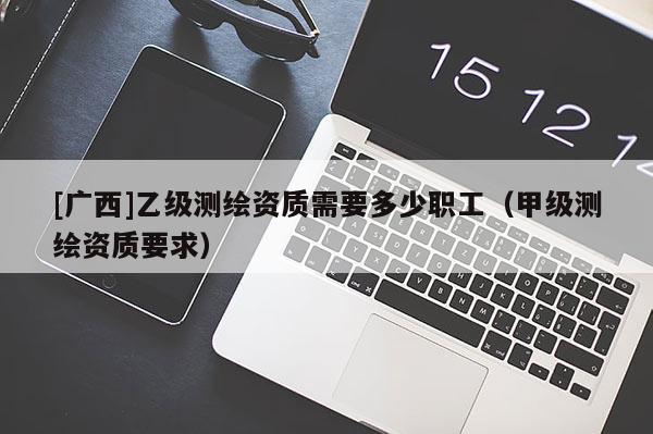[广西]乙级测绘资质需要多少职工（甲级测绘资质要求）