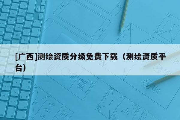 [广西]测绘资质分级免费下载（测绘资质平台）