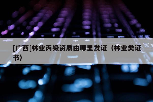[广西]林业丙级资质由哪里发证（林业类证书）