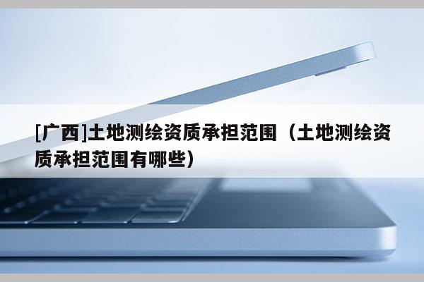 [广西]土地测绘资质承担范围（土地测绘资质承担范围有哪些）