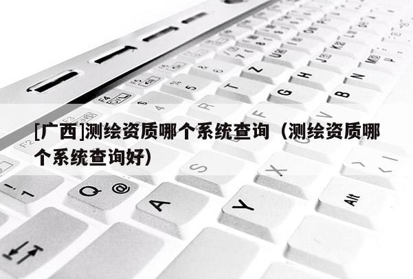 [广西]测绘资质哪个系统查询（测绘资质哪个系统查询好）