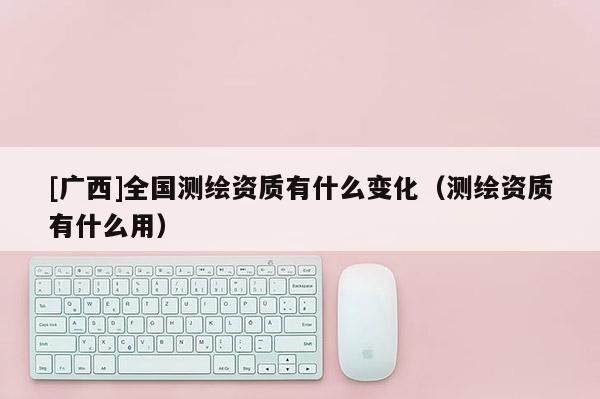[广西]全国测绘资质有什么变化（测绘资质有什么用）