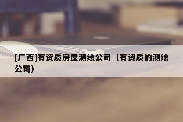 [广西]有资质房屋测绘公司（有资质的测绘公司）