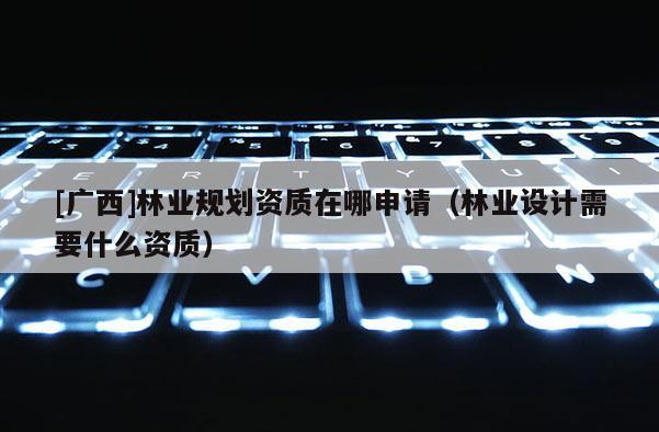 [广西]林业规划资质在哪申请（林业设计需要什么资质）
