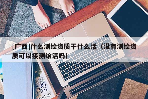 [广西]什么测绘资质干什么活（没有测绘资质可以接测绘活吗）