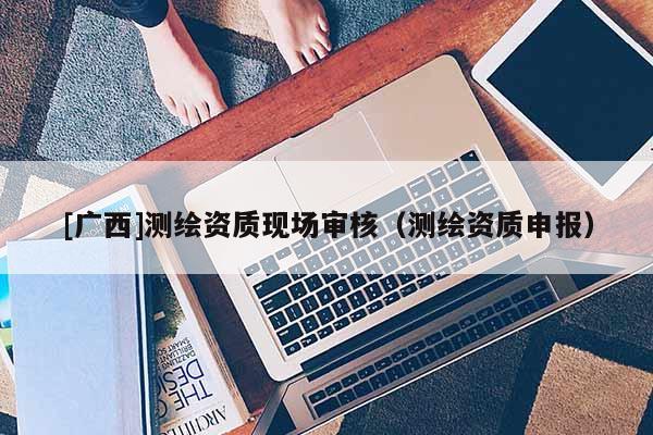 [广西]测绘资质现场审核（测绘资质申报）