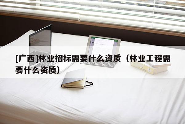 [广西]林业招标需要什么资质（林业工程需要什么资质）