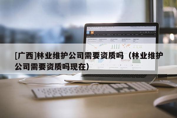 [广西]林业维护公司需要资质吗（林业维护公司需要资质吗现在）