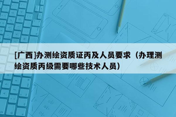 [广西]办测绘资质证丙及人员要求（办理测绘资质丙级需要哪些技术人员）