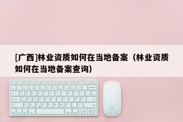 [广西]林业资质如何在当地备案（林业资质如何在当地备案查询）