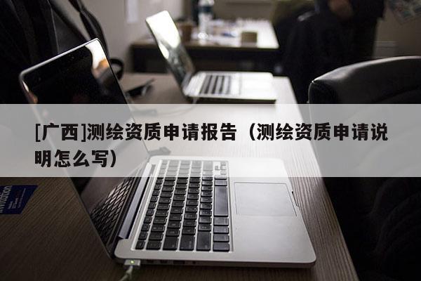 [广西]测绘资质申请报告（测绘资质申请说明怎么写）