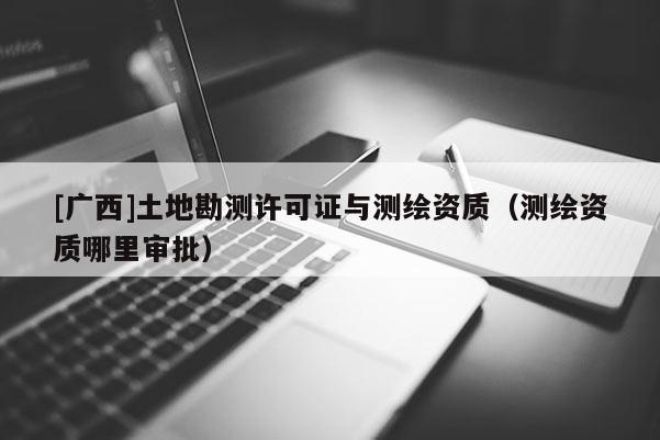 [广西]土地勘测许可证与测绘资质（测绘资质哪里审批）
