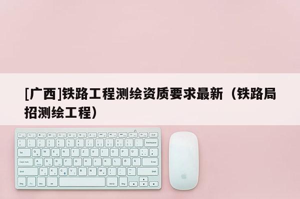 [广西]铁路工程测绘资质要求最新（铁路局招测绘工程）