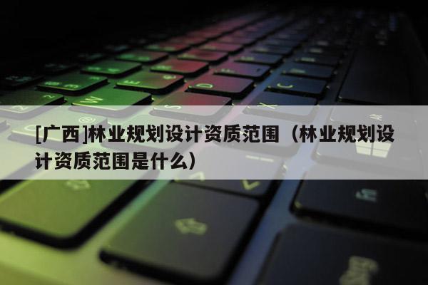 [广西]林业规划设计资质范围（林业规划设计资质范围是什么）