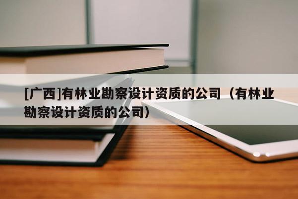 [广西]有林业勘察设计资质的公司（有林业勘察设计资质的公司）