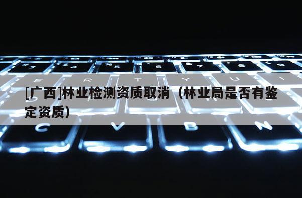[广西]林业检测资质取消（林业局是否有鉴定资质）