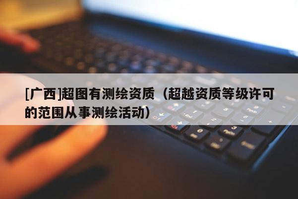 [广西]超图有测绘资质（超越资质等级许可的范围从事测绘活动）